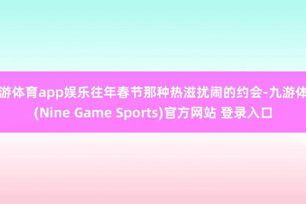 九游体育app娱乐往年春节那种热滋扰闹的约会-九游体育(Nine Game Sports)官方网站 登录入口
