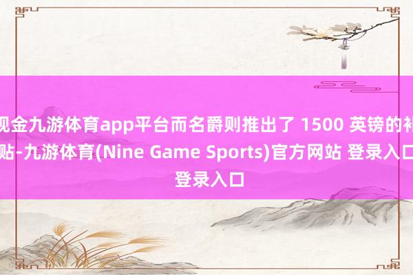 现金九游体育app平台而名爵则推出了 1500 英镑的补贴-九游体育(Nine Game Sports)官方网站 登录入口