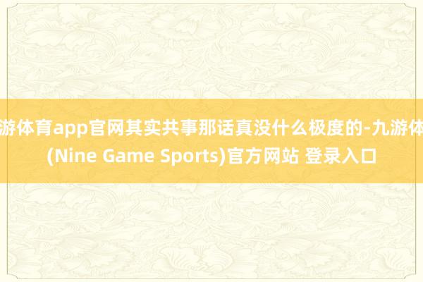九游体育app官网其实共事那话真没什么极度的-九游体育(Nine Game Sports)官方网站 登录入口