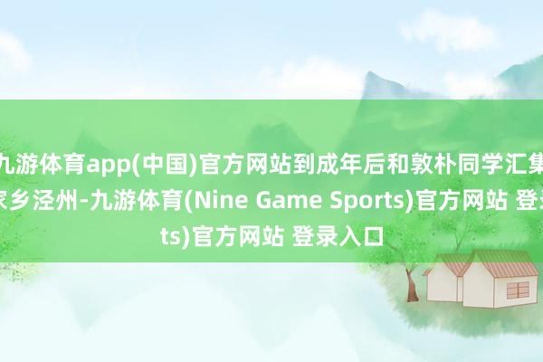 九游体育app(中国)官方网站到成年后和敦朴同学汇集第一家乡泾州-九游体育(Nine Game Sports)官方网站 登录入口