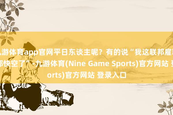 九游体育app官网平日东谈主呢？有的说“我这联邦雇职工资卡都快空了”-九游体育(Nine Game Sports)官方网站 登录入口