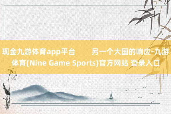 现金九游体育app平台        另一个大国的响应-九游体育(Nine Game Sports)官方网站 登录入口