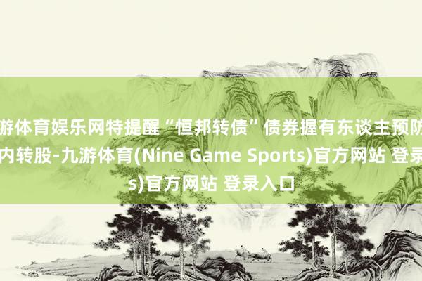 九游体育娱乐网特提醒“恒邦转债”债券握有东谈主预防在限期内转股-九游体育(Nine Game Sports)官方网站 登录入口