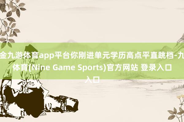 现金九游体育app平台你刚进单元学历高点平直跳档-九游体育(Nine Game Sports)官方网站 登录入口