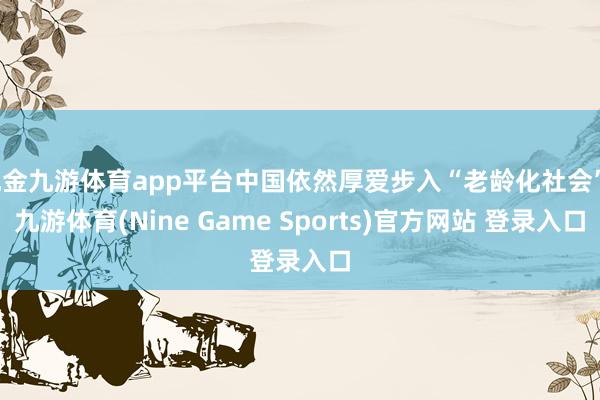 现金九游体育app平台中国依然厚爱步入“老龄化社会”-九游体育(Nine Game Sports)官方网站 登录入口