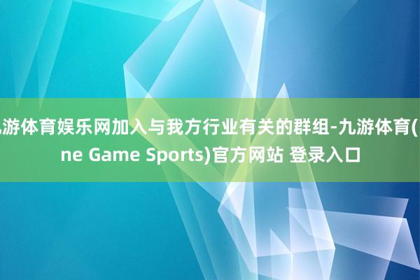 九游体育娱乐网加入与我方行业有关的群组-九游体育(Nine Game Sports)官方网站 登录入口