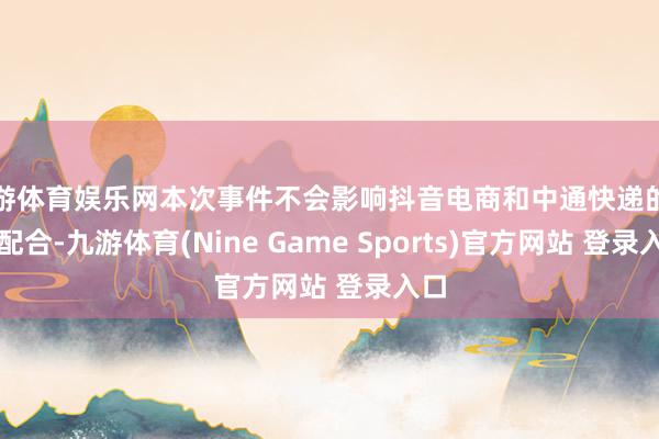 九游体育娱乐网本次事件不会影响抖音电商和中通快递的其他配合-九游体育(Nine Game Sports)官方网站 登录入口