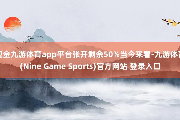 现金九游体育app平台张开剩余50%当今来看-九游体育(Nine Game Sports)官方网站 登录入口
