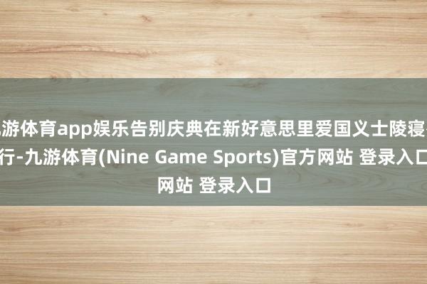 九游体育app娱乐告别庆典在新好意思里爱国义士陵寝举行-九游体育(Nine Game Sports)官方网站 登录入口