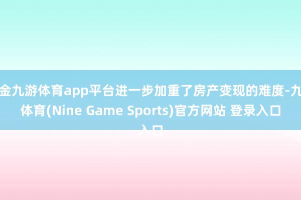 现金九游体育app平台进一步加重了房产变现的难度-九游体育(Nine Game Sports)官方网站 登录入口