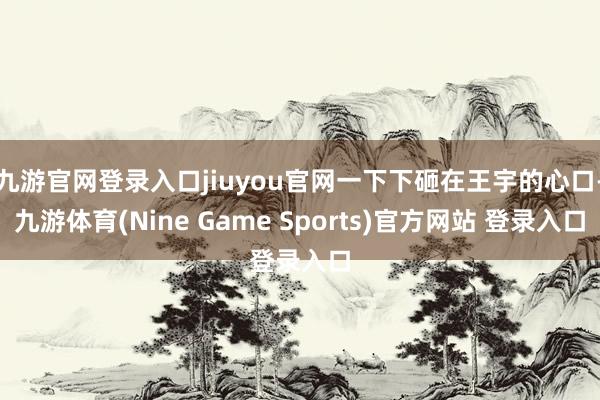 九游官网登录入口jiuyou官网一下下砸在王宇的心口-九游体育(Nine Game Sports)官方网站 登录入口