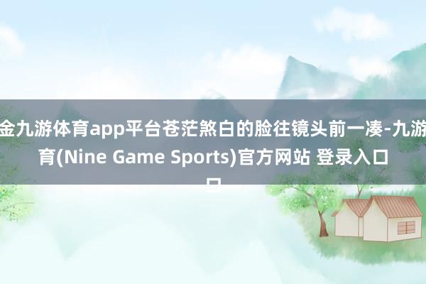 现金九游体育app平台苍茫煞白的脸往镜头前一凑-九游体育(Nine Game Sports)官方网站 登录入口
