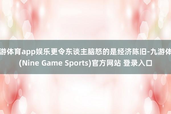 九游体育app娱乐更令东谈主脑怒的是经济陈旧-九游体育(Nine Game Sports)官方网站 登录入口