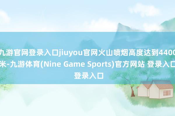 九游官网登录入口jiuyou官网火山喷烟高度达到4400米-九游体育(Nine Game Sports)官方网站 登录入口