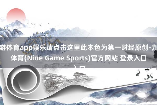 九游体育app娱乐请点击这里此本色为第一财经原创-九游体育(Nine Game Sports)官方网站 登录入口