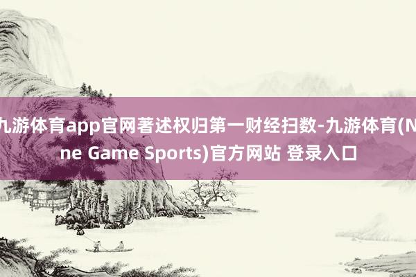 九游体育app官网著述权归第一财经扫数-九游体育(Nine Game Sports)官方网站 登录入口