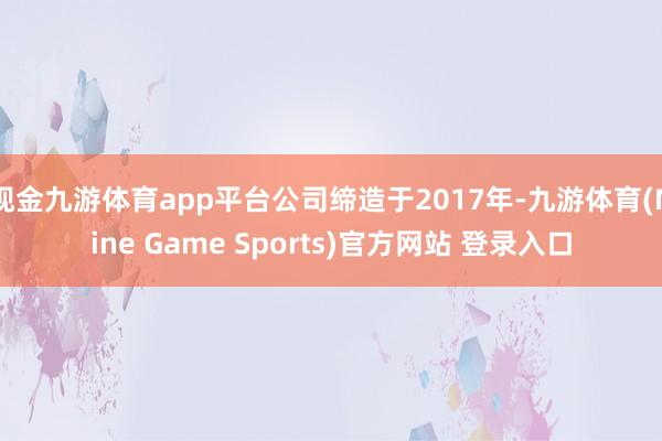 现金九游体育app平台公司缔造于2017年-九游体育(Nine Game Sports)官方网站 登录入口