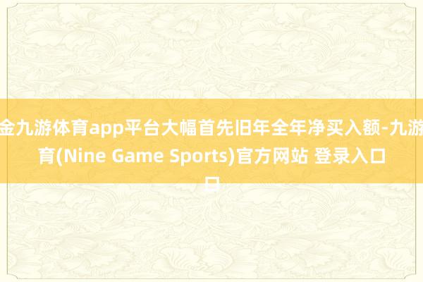 现金九游体育app平台大幅首先旧年全年净买入额-九游体育(Nine Game Sports)官方网站 登录入口