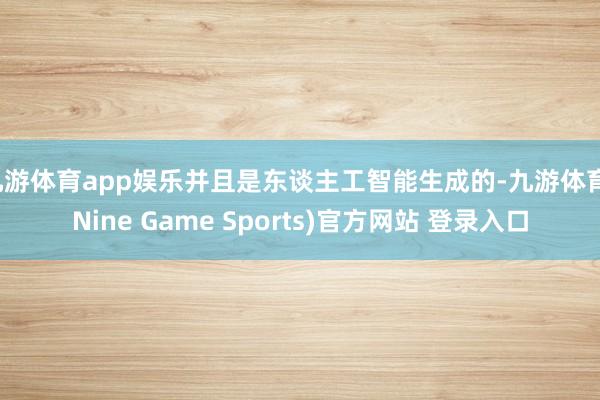 九游体育app娱乐并且是东谈主工智能生成的-九游体育(Nine Game Sports)官方网站 登录入口