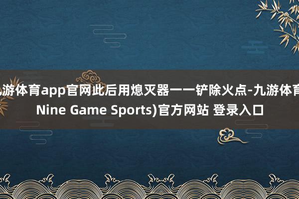 九游体育app官网此后用熄灭器一一铲除火点-九游体育(Nine Game Sports)官方网站 登录入口