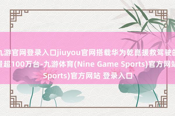九游官网登录入口jiuyou官网搭载华为乾崑援救驾驶的汽车保有量超100万台-九游体育(Nine Game Sports)官方网站 登录入口