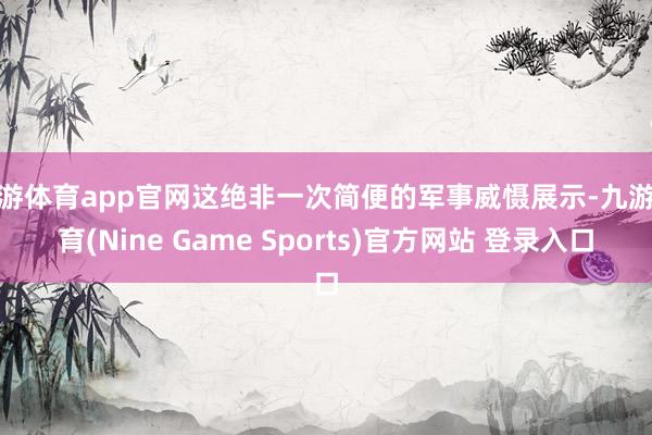 九游体育app官网这绝非一次简便的军事威慑展示-九游体育(Nine Game Sports)官方网站 登录入口
