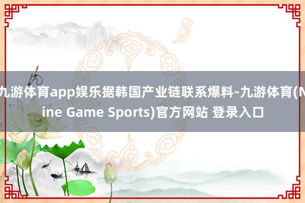 九游体育app娱乐　　据韩国产业链联系爆料-九游体育(Nine Game Sports)官方网站 登录入口