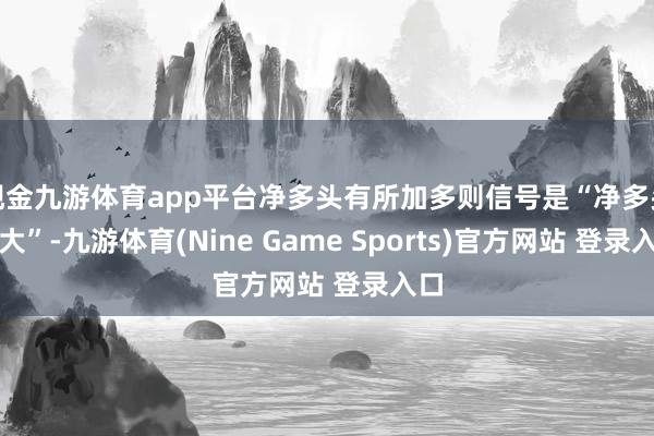 现金九游体育app平台净多头有所加多则信号是“净多头扩大”-九游体育(Nine Game Sports)官方网站 登录入口