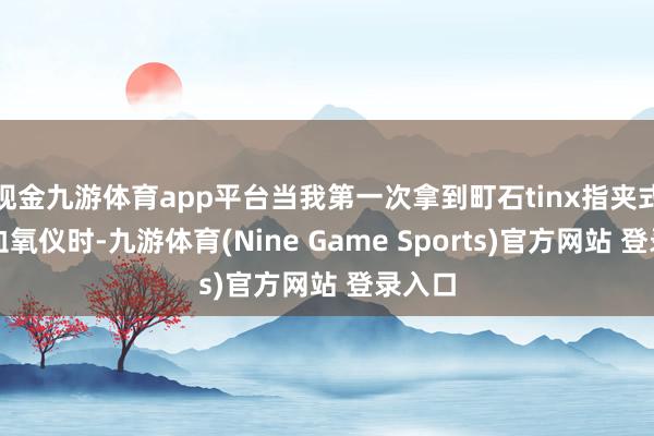 现金九游体育app平台当我第一次拿到町石tinx指夹式脉搏血氧仪时-九游体育(Nine Game Sports)官方网站 登录入口