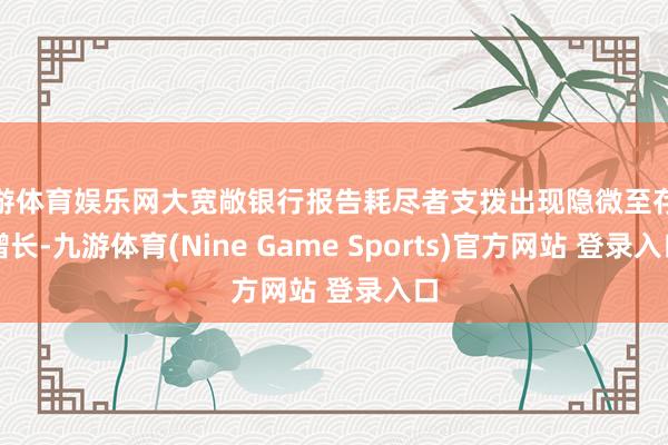 九游体育娱乐网大宽敞银行报告耗尽者支拨出现隐微至存眷增长-九游体育(Nine Game Sports)官方网站 登录入口