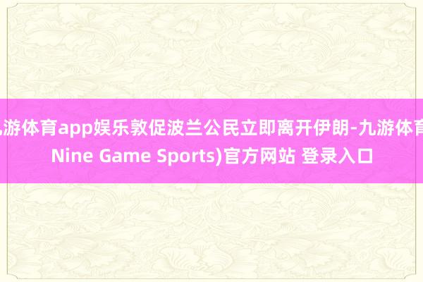 九游体育app娱乐敦促波兰公民立即离开伊朗-九游体育(Nine Game Sports)官方网站 登录入口