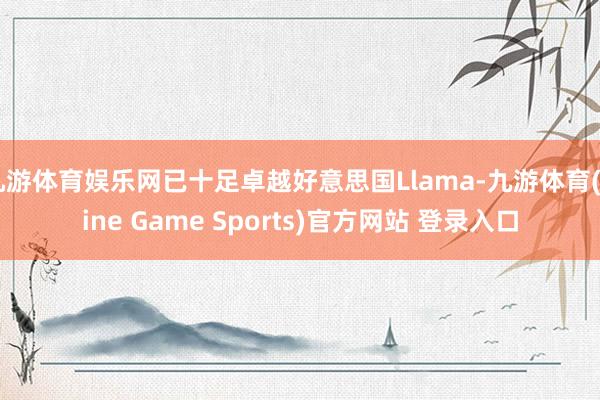 九游体育娱乐网已十足卓越好意思国Llama-九游体育(Nine Game Sports)官方网站 登录入口