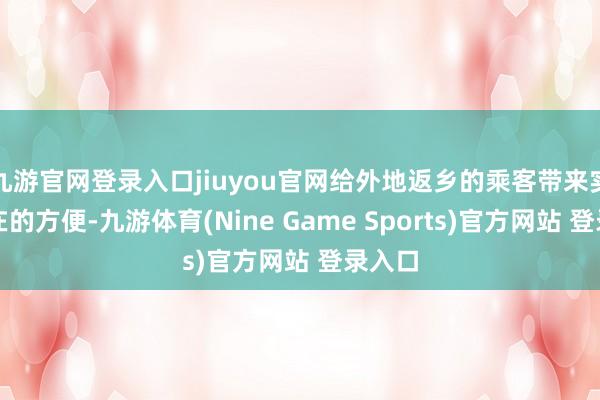 九游官网登录入口jiuyou官网给外地返乡的乘客带来实着实在的方便-九游体育(Nine Game Sports)官方网站 登录入口