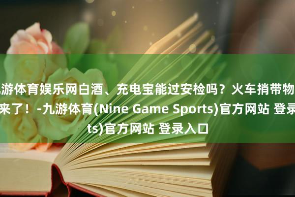 九游体育娱乐网白酒、充电宝能过安检吗？火车捎带物品指南来了！-九游体育(Nine Game Sports)官方网站 登录入口