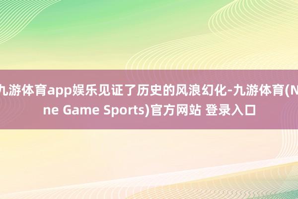 九游体育app娱乐见证了历史的风浪幻化-九游体育(Nine Game Sports)官方网站 登录入口
