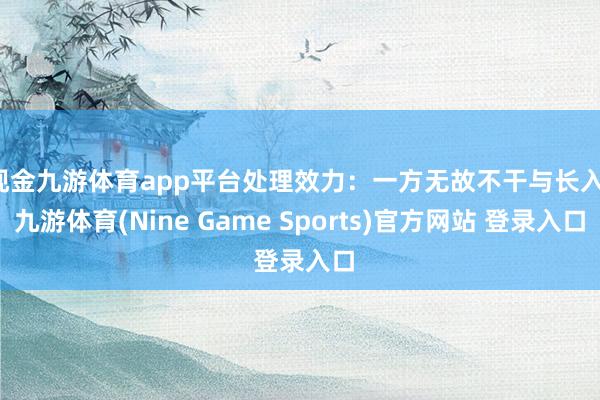 现金九游体育app平台处理效力：一方无故不干与长入-九游体育(Nine Game Sports)官方网站 登录入口