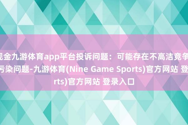 现金九游体育app平台投诉问题：可能存在不高洁竞争->市集污染问题-九游体育(Nine Game Sports)官方网站 登录入口