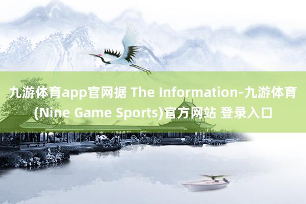 九游体育app官网据 The Information-九游体育(Nine Game Sports)官方网站 登录入口